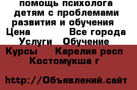 помощь психолога детям с проблемами развития и обучения › Цена ­ 1 000 - Все города Услуги » Обучение. Курсы   . Карелия респ.,Костомукша г.